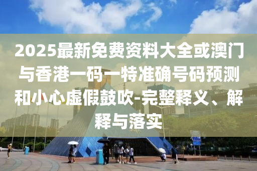 2025最新免費資料大全或澳門與香港一碼一特準確號碼預測和小心虛假鼓吹-完整釋義、解釋與落實